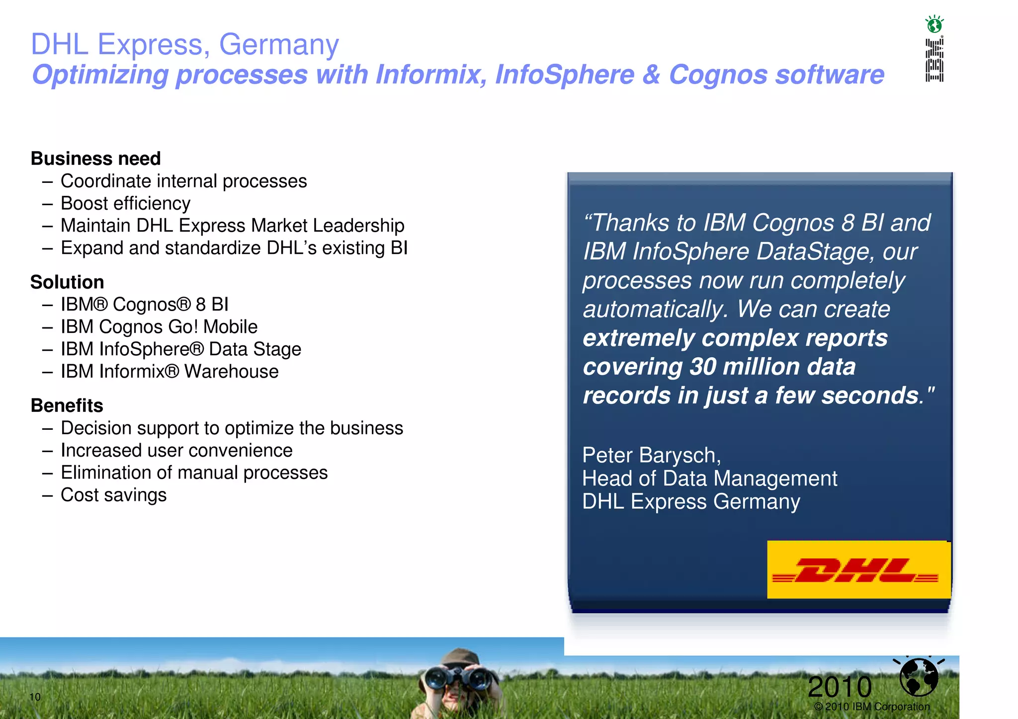 DHL Express, Germany
Optimizing processes with Informix, InfoSphere & Cognos software


Business need
 – Coordinate internal processes
 – Boost efficiency
 – Maintain DHL Express Market Leadership      “Thanks to IBM Cognos 8 BI and
 – Expand and standardize DHL’s existing BI    IBM InfoSphere DataStage, our
Solution                                       processes now run completely
 – IBM® Cognos® 8 BI                           automatically. We can create
 – IBM Cognos Go! Mobile
 – IBM InfoSphere® Data Stage
                                               extremely complex reports
 – IBM Informix® Warehouse                     covering 30 million data
Benefits                                       records in just a few seconds."
 – Decision support to optimize the business
 – Increased user convenience                  Peter Barysch,
 – Elimination of manual processes             Head of Data Management
 – Cost savings                                DHL Express Germany




10                                                                 2010
                                                                   © 2010 IBM Corporation
 
