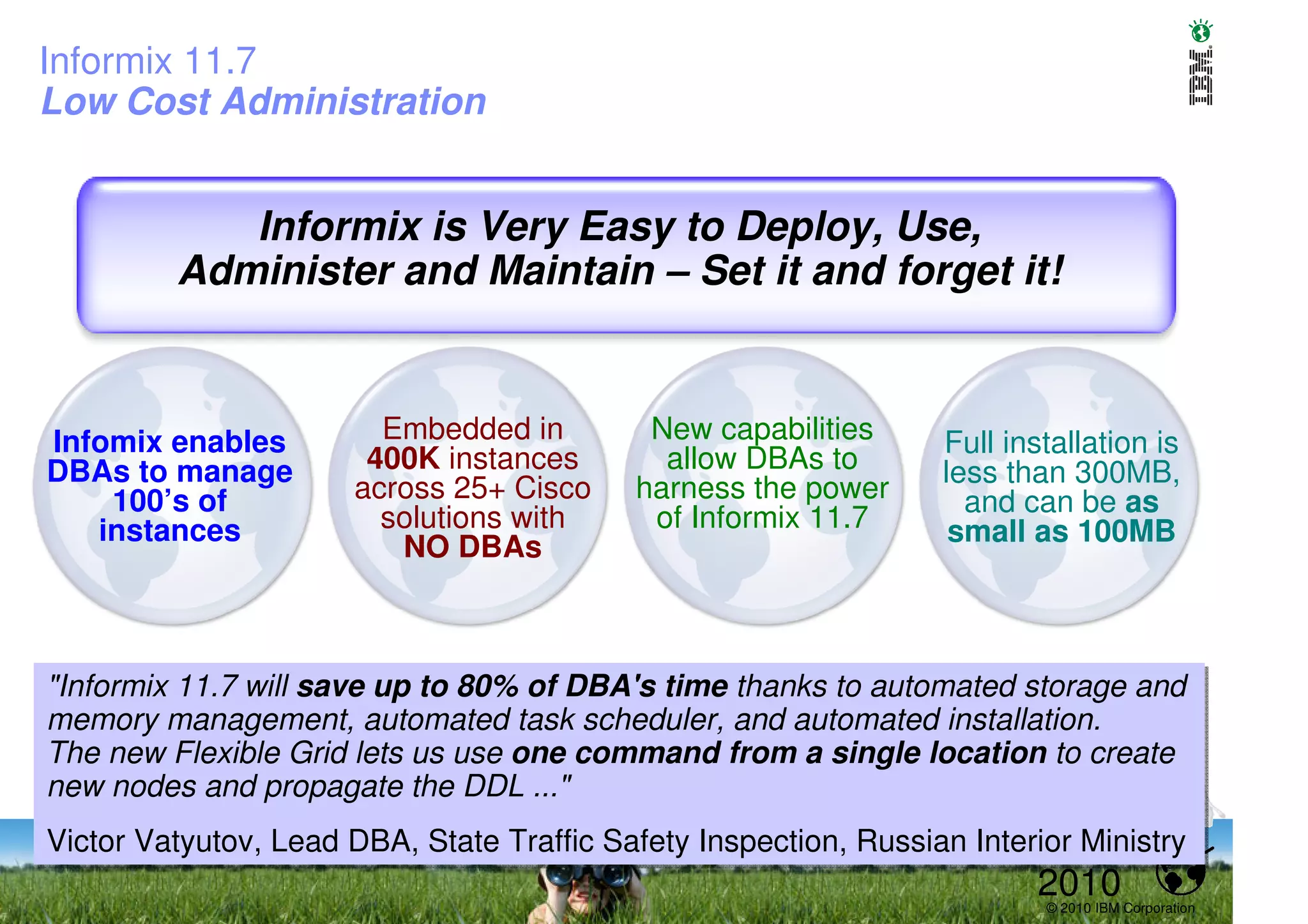 Informix 11.7
Low Cost Administration


            Informix is Very Easy to Deploy, Use,
         Administer and Maintain – Set it and forget it!



Infomix enables         Embedded in         New capabilities      Full installation is
DBAs to manage         400K instances        allow DBAs to        less than 300MB,
    100’s of          across 25+ Cisco     harness the power        and can be as
   instances            solutions with      of Informix 11.7       small as 100MB
                         NO DBAs



"Informix 11.7 will save up to 80% of DBA's time thanks to automated storage and
"Informix 11.7 will save up to 80% of DBA's time thanks to automated storage and
memory management, automated task scheduler, and automated installation.
memory management, automated task scheduler, and automated installation.
The new Flexible Grid lets us use one command from a single location to create
The new Flexible Grid lets us use one command from a single location to create
new nodes and propagate the DDL ..."
new nodes and propagate the DDL ..."
Victor Vatyutov, Lead DBA, State Traffic Safety Inspection, Russian Interior Ministry
Victor Vatyutov, Lead DBA, State Traffic Safety Inspection, Russian Interior Ministry
                                                                         2010
                                                                          © 2010 IBM Corporation
 