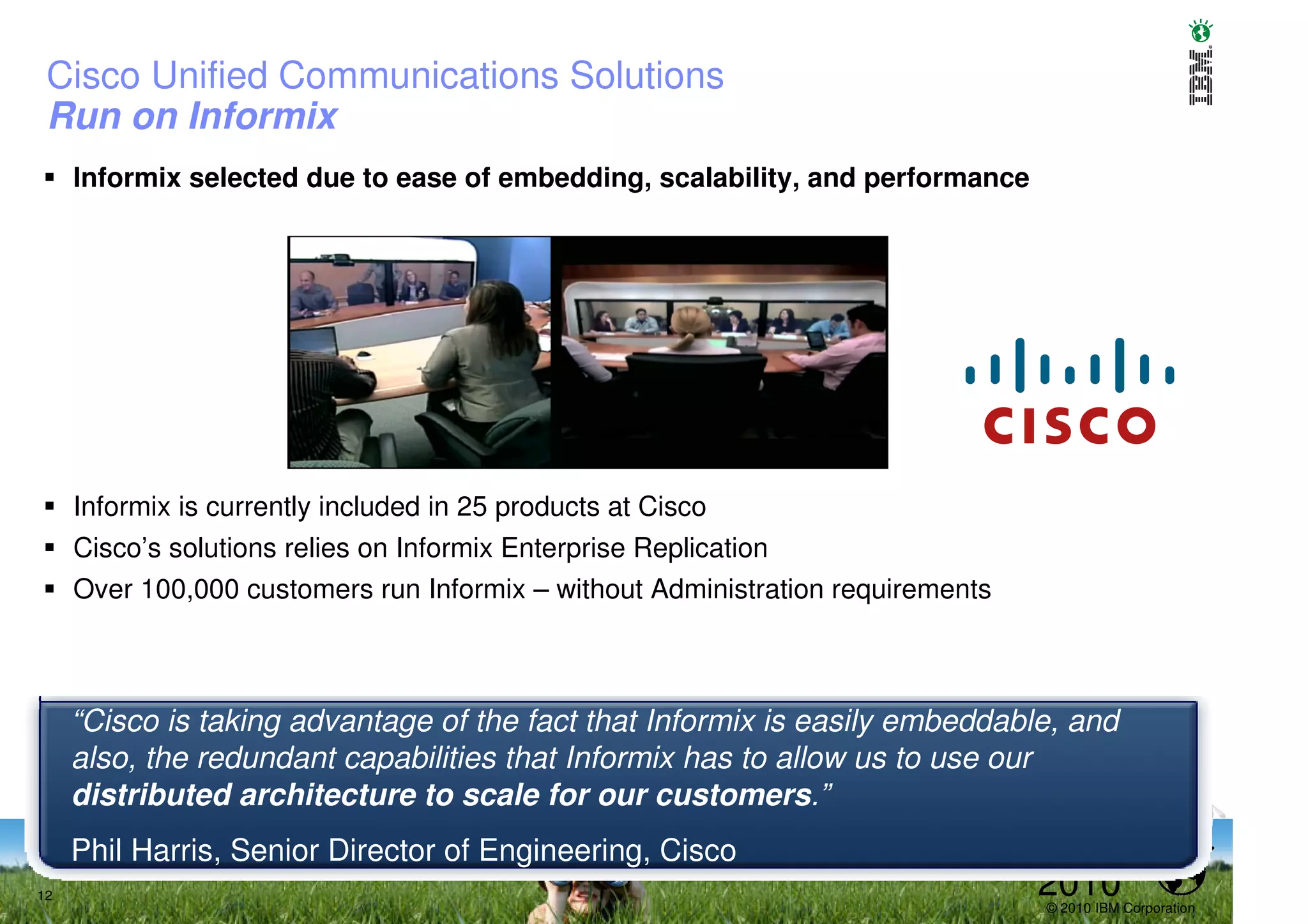Cisco Unified Communications Solutions
 Run on Informix
     Informix selected due to ease of embedding, scalability, and performance




     Informix is currently included in 25 products at Cisco
     Cisco’s solutions relies on Informix Enterprise Replication
     Over 100,000 customers run Informix – without Administration requirements



     “Cisco is taking advantage of the fact that Informix is easily embeddable, and
     also, the redundant capabilities that Informix has to allow us to use our
     distributed architecture to scale for our customers.”
     Phil Harris, Senior Director of Engineering, Cisco
12                                                                               2010
                                                                                 © 2010 IBM Corporation
 