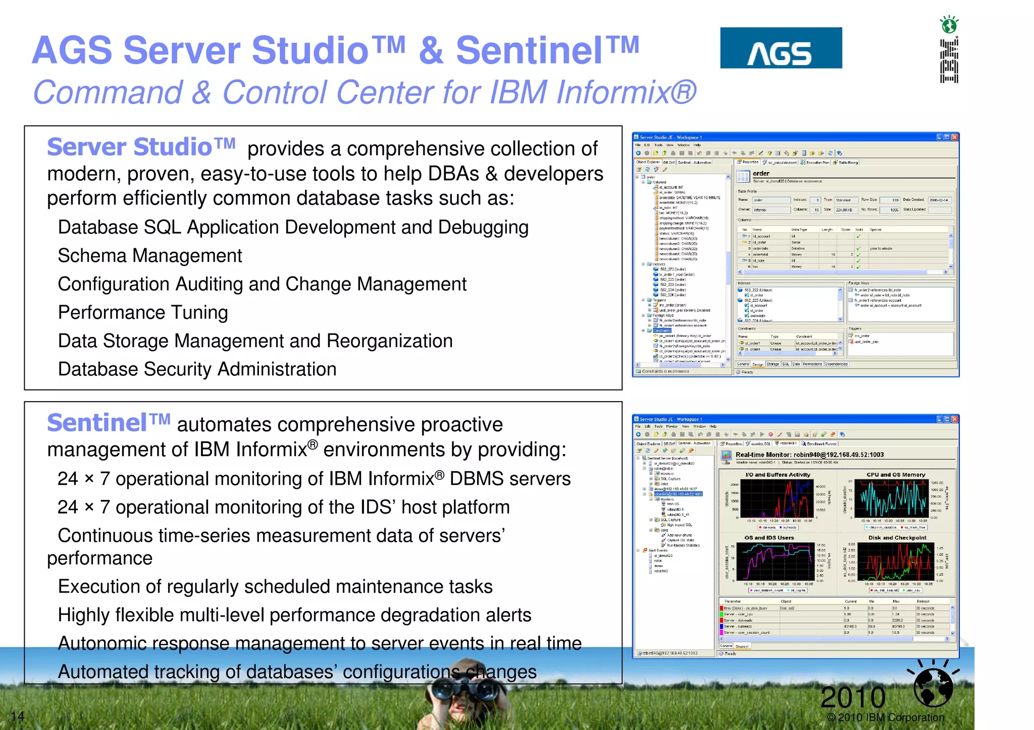 AGS Server Studio™ & Sentinel™
     Command & Control Center for IBM Informix®
      Server Studio™ provides a comprehensive collection of
      modern, proven, easy-to-use tools to help DBAs & developers
      perform efficiently common database tasks such as:
       Database SQL Application Development and Debugging
       Schema Management
       Configuration Auditing and Change Management
       Performance Tuning
       Data Storage Management and Reorganization
       Database Security Administration

      Sentinel™ automates comprehensive proactive
      management of IBM Informix® environments by providing:
       24 × 7 operational monitoring of IBM Informix® DBMS servers
       24 × 7 operational monitoring of the IDS’ host platform
       Continuous time-series measurement data of servers’
      performance
       Execution of regularly scheduled maintenance tasks
       Highly flexible multi-level performance degradation alerts
       Autonomic response management to server events in real time
       Automated tracking of databases’ configurations changes

14
                                                                     2010
                                                                     © 2010 IBM Corporation
 