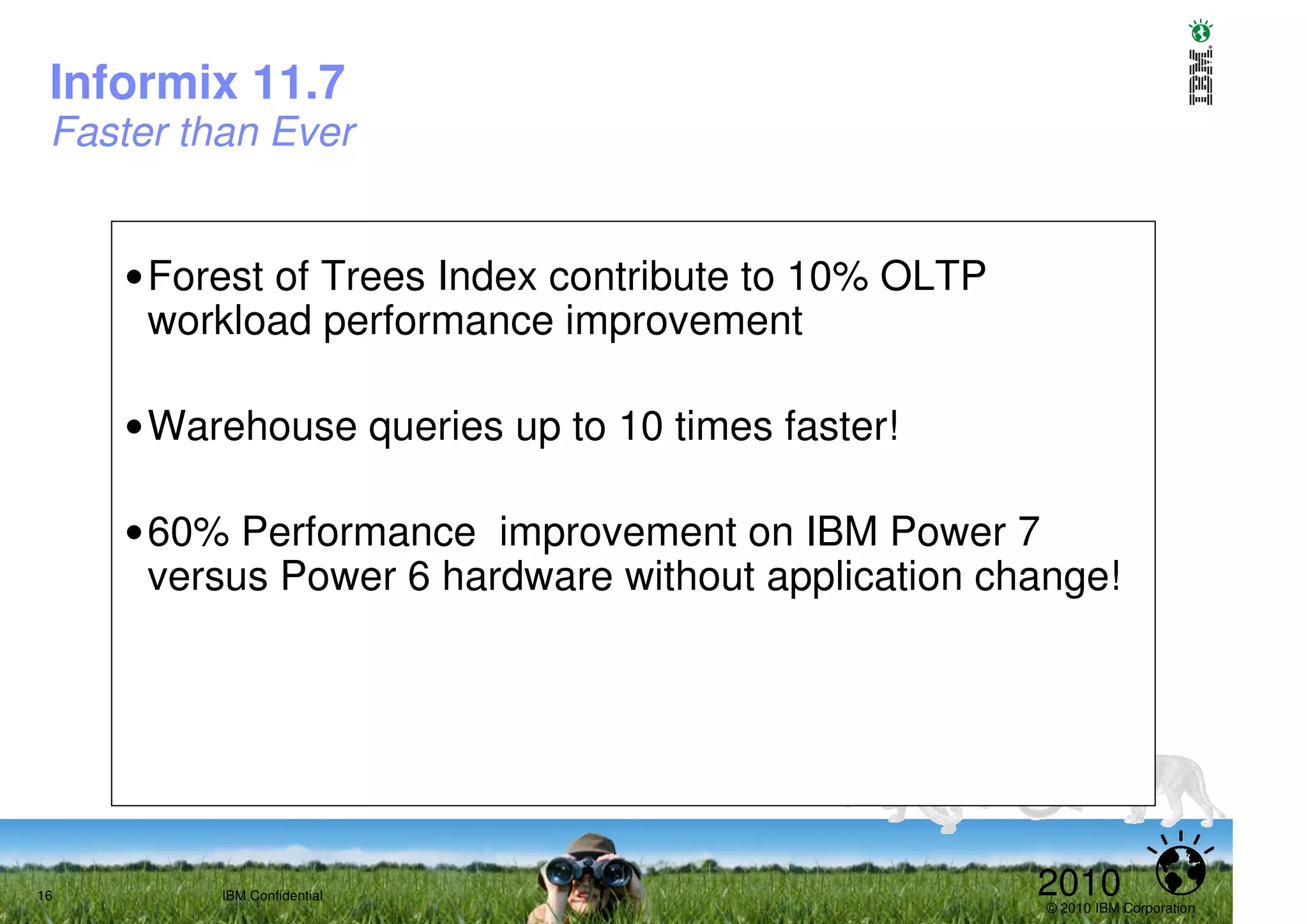 Informix 11.7
 Faster than Ever


     •Forest of Trees Index contribute to 10% OLTP
      workload performance improvement

     •Warehouse queries up to 10 times faster!

     •60% Performance improvement on IBM Power 7
      versus Power 6 hardware without application change!




16        IBM Confidential                           2010
                                                     © 2010 IBM Corporation
 