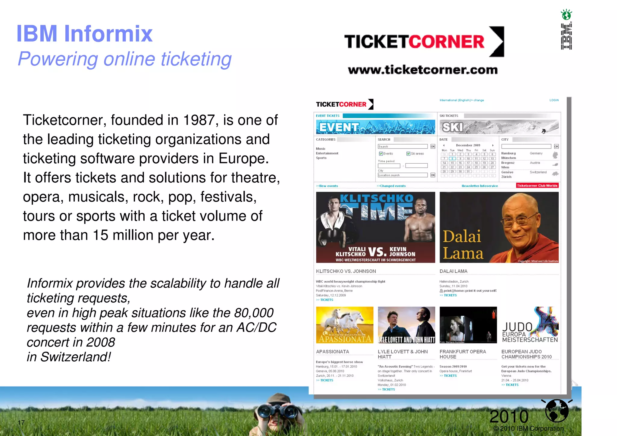 IBM Informix
Powering online ticketing


 Ticketcorner, founded in 1987, is one of
 the leading ticketing organizations and
 ticketing software providers in Europe.
 It offers tickets and solutions for theatre,
 opera, musicals, rock, pop, festivals,
 tours or sports with a ticket volume of
 more than 15 million per year.


     Informix provides the scalability to handle all
     ticketing requests,
     even in high peak situations like the 80,000
     requests within a few minutes for an AC/DC
     concert in 2008
     in Switzerland!



17                                                     2010
                                                       © 2010 IBM Corporation
 