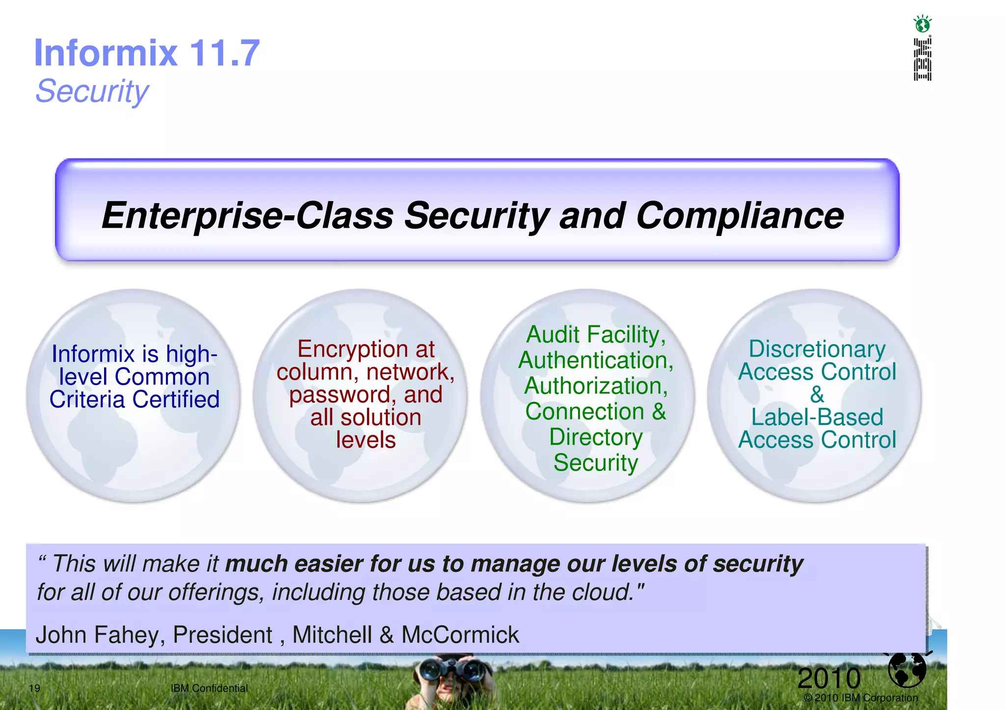 Informix 11.7
Security



          Enterprise-Class Security and Compliance


                                                        Audit Facility,
     Informix is high-                Encryption at    Authentication,     Discretionary
      level Common                  column, network,                      Access Control
                                     password, and     Authorization,            &
     Criteria Certified
                                       all solution    Connection &        Label-Based
                                          levels          Directory       Access Control
                                                          Security



 “ This will make it much easier for us to manage our levels of security
 “ This will make it much easier for us to manage our levels of security
 for all of our offerings, including those based in the cloud."
 for all of our offerings, including those based in the cloud."
 John Fahey, President ,, Mitchell & McCormick
 John Fahey, President Mitchell & McCormick
19               IBM Confidential                                              2010
                                                                               © 2010 IBM Corporation
 