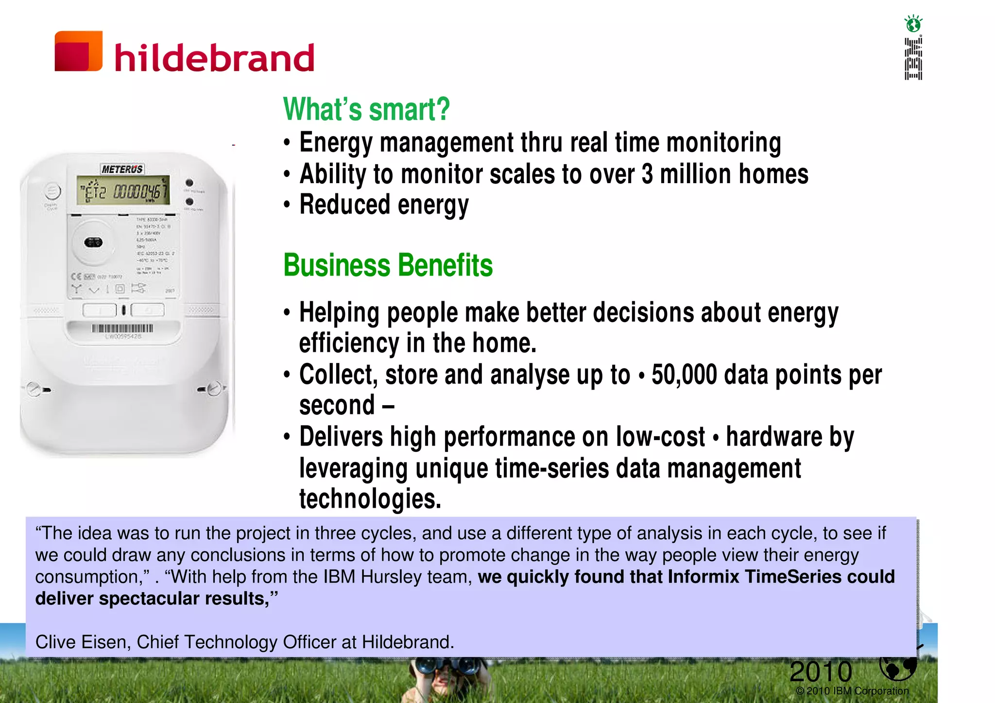What’s smart?
                               • Energy management thru real time monitoring
                               • Ability to monitor scales to over 3 million homes
                               • Reduced energy

                               Business Benefits
                               • Helping people make better decisions about energy
                                 efficiency in the home.
                               • Collect, store and analyse up to • 50,000 data points per
                                 second –
                               • Delivers high performance on low-cost • hardware by
                                 leveraging unique time-series data management
                                 technologies.
“The idea was to run the project in three cycles, and use a different type of analysis in each cycle, to see if
“The idea was to run the project in three cycles, and use a different type of analysis in each cycle, to see if
we could draw any conclusions in terms of how to promote change in the way people view their energy
we could draw any conclusions in terms of how to promote change in the way people view their energy
consumption,” .. “With help from the IBM Hursley team, we quickly found that Informix TimeSeries could
consumption,” “With help from the IBM Hursley team, we quickly found that Informix TimeSeries could
deliver spectacular results,”
deliver spectacular results,”

Clive Eisen, Chief Technology Officer at Hildebrand.
Clive Eisen, Chief Technology Officer at Hildebrand.
                                                                                                2010
                                                                                                 © 2010 IBM Corporation
 