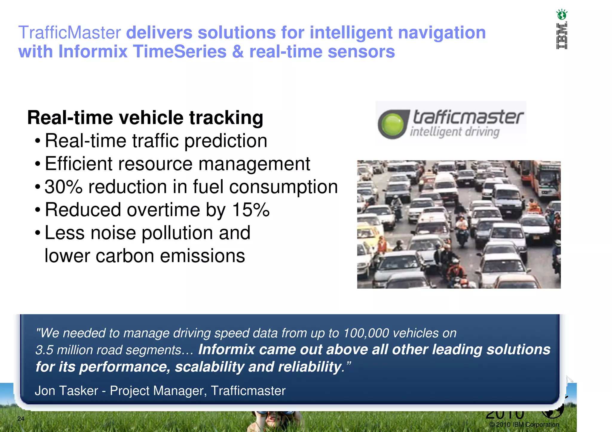 TrafficMaster delivers solutions for intelligent navigation
with Informix TimeSeries & real-time sensors


     Real-time vehicle tracking
      • Real-time traffic prediction
      • Efficient resource management
      • 30% reduction in fuel consumption
      • Reduced overtime by 15%
      • Less noise pollution and
        lower carbon emissions


     "We needed to manage driving speed data from up to 100,000 vehicles on
     3.5 million road segments… Informix came out above all other leading solutions
     for its performance, scalability and reliability.”
     Jon Tasker - Project Manager, Trafficmaster

24                                                                       2010
                                                                         © 2010 IBM Corporation
 