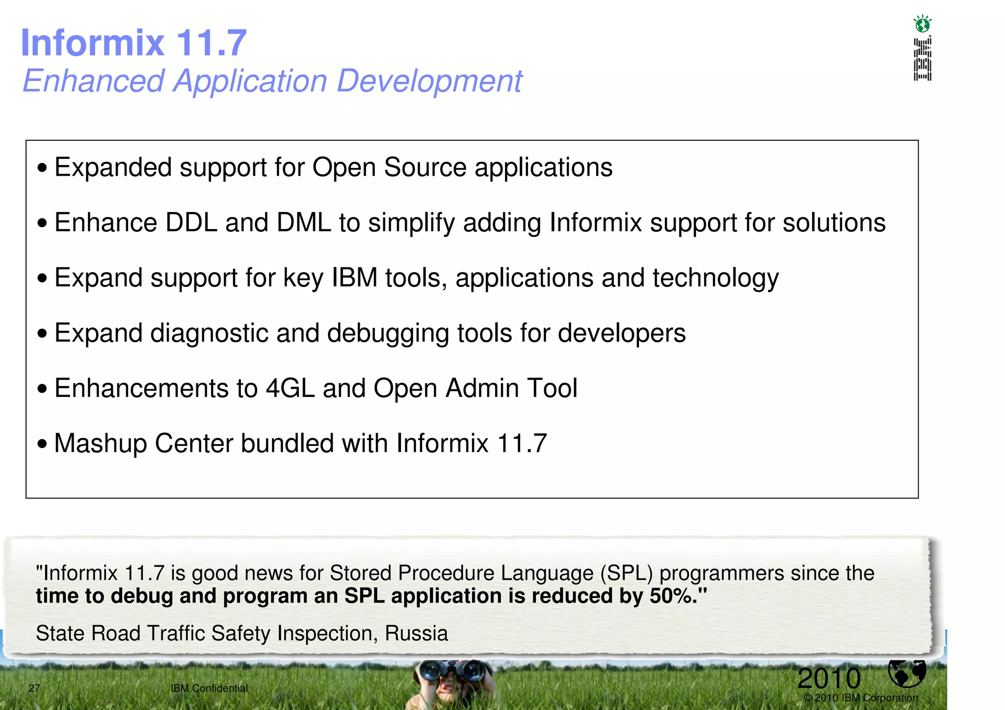 Informix 11.7
Enhanced Application Development

 • Expanded support for Open Source applications

 • Enhance DDL and DML to simplify adding Informix support for solutions

 • Expand support for key IBM tools, applications and technology

 • Expand diagnostic and debugging tools for developers

 • Enhancements to 4GL and Open Admin Tool

 • Mashup Center bundled with Informix 11.7



 "Informix 11.7 is good news for Stored Procedure Language (SPL) programmers since the
 time to debug and program an SPL application is reduced by 50%."
 State Road Traffic Safety Inspection, Russia

27             IBM Confidential                                               2010
                                                                              © 2010 IBM Corporation
 
