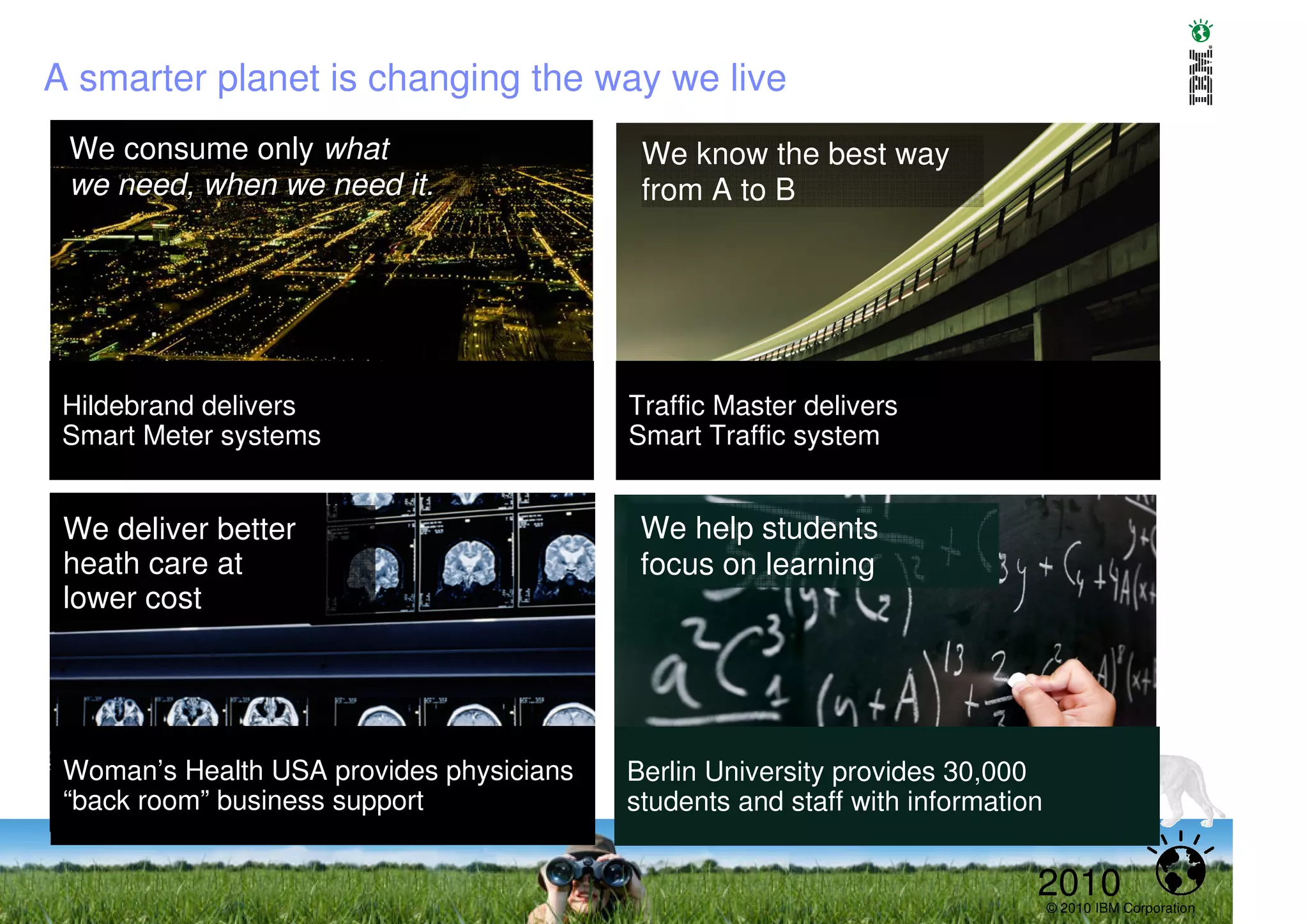 A smarter planet is changing the way we live
 We consume only what                      We know the best way
 we need, when we need it.                 from A to B




 Hildebrand delivers                      Traffic Master delivers
 Smart Meter systems                      Smart Traffic system


 We deliver better
 We see hidden                             We help students
 heath care at
 patterns                                  focus on learning
 lower cost




 Woman’s Health USA provides physicians   Berlin University provides 30,000
 “back room” business support             students and staff with information


                                                                            2010© 2010 IBM Corporation
 