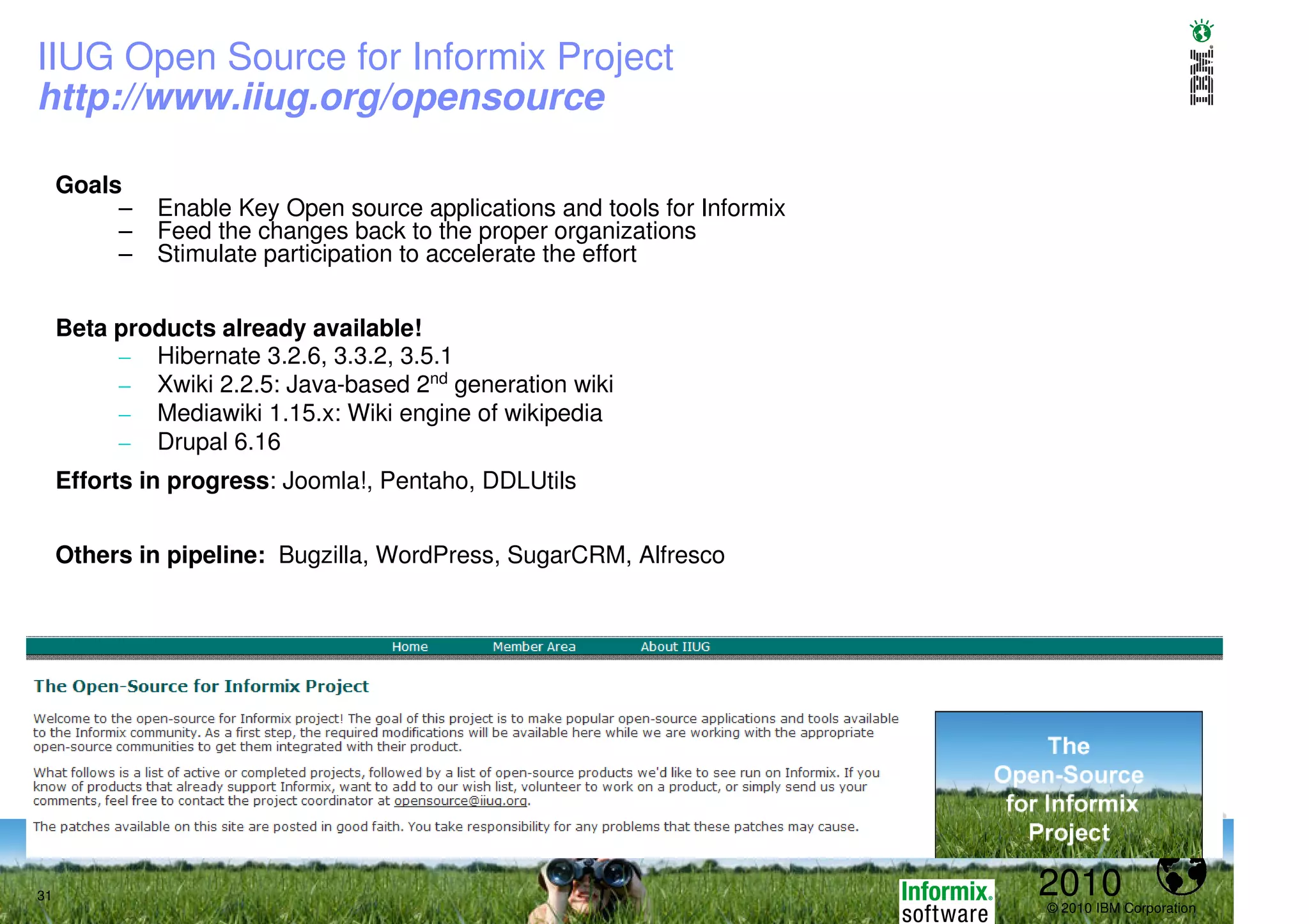 IIUG Open Source for Informix Project
http://www.iiug.org/opensource

     Goals
          –   Enable Key Open source applications and tools for Informix
          –   Feed the changes back to the proper organizations
          –   Stimulate participation to accelerate the effort


     Beta products already available!
          – Hibernate 3.2.6, 3.3.2, 3.5.1
          – Xwiki 2.2.5: Java-based 2nd generation wiki
          – Mediawiki 1.15.x: Wiki engine of wikipedia
          – Drupal 6.16
     Efforts in progress: Joomla!, Pentaho, DDLUtils


     Others in pipeline: Bugzilla, WordPress, SugarCRM, Alfresco




31                                                                         2010
                                                                           © 2010 IBM Corporation
 