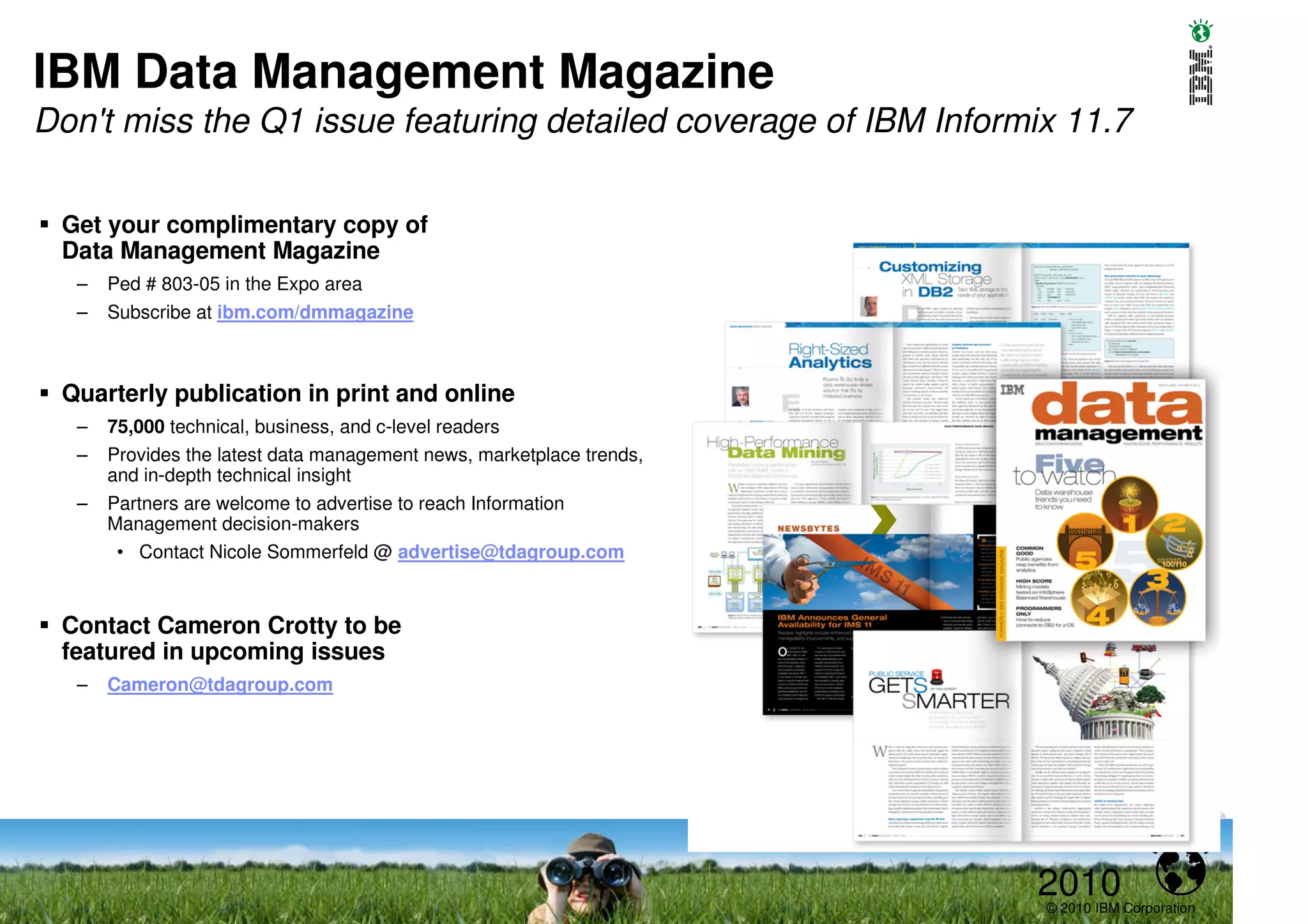 IBM Data Management Magazine
Don't miss the Q1 issue featuring detailed coverage of IBM Informix 11.7

 Get your complimentary copy of
 Data Management Magazine
  –   Ped # 803-05 in the Expo area
  –   Subscribe at ibm.com/dmmagazine



 Quarterly publication in print and online
  –   75,000 technical, business, and c-level readers
  –   Provides the latest data management news, marketplace trends,
      and in-depth technical insight
  –   Partners are welcome to advertise to reach Information
      Management decision-makers
       • Contact Nicole Sommerfeld @ advertise@tdagroup.com



 Contact Cameron Crotty to be
 featured in upcoming issues
  –   Cameron@tdagroup.com




                                                                      2010
                                                                      © 2010 IBM Corporation
 