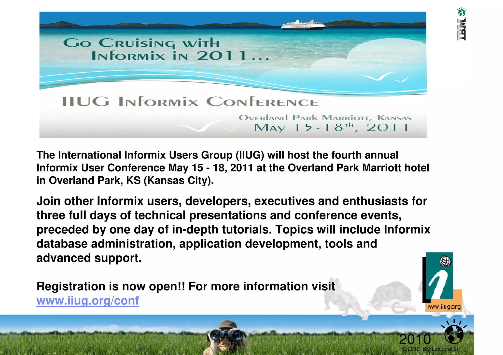 The International Informix Users Group (IIUG) will host the fourth annual
Informix User Conference May 15 - 18, 2011 at the Overland Park Marriott hotel
in Overland Park, KS (Kansas City).
Join other Informix users, developers, executives and enthusiasts for
three full days of technical presentations and conference events,
preceded by one day of in-depth tutorials. Topics will include Informix
database administration, application development, tools and
advanced support.

Registration is now open!! For more information visit
www.iiug.org/conf


                                                                       2010
                                                                        © 2010 IBM Corporation
 