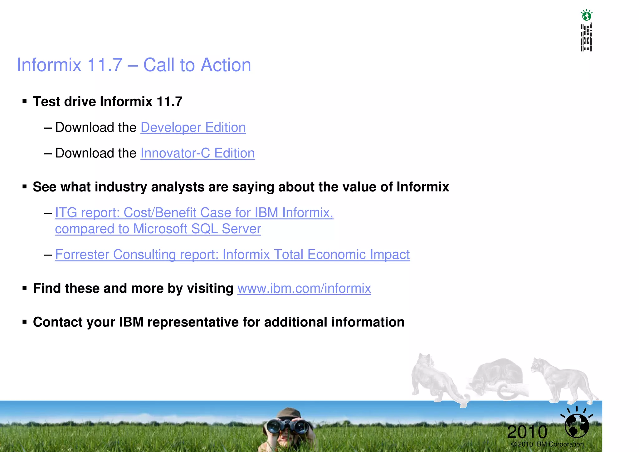 Informix 11.7 – Call to Action
  Test drive Informix 11.7
   – Download the Developer Edition
   – Download the Innovator-C Edition

  See what industry analysts are saying about the value of Informix
   – ITG report: Cost/Benefit Case for IBM Informix,
     compared to Microsoft SQL Server
   – Forrester Consulting report: Informix Total Economic Impact

  Find these and more by visiting www.ibm.com/informix

  Contact your IBM representative for additional information




                                                                      2010
                                                                      © 2010 IBM Corporation
 