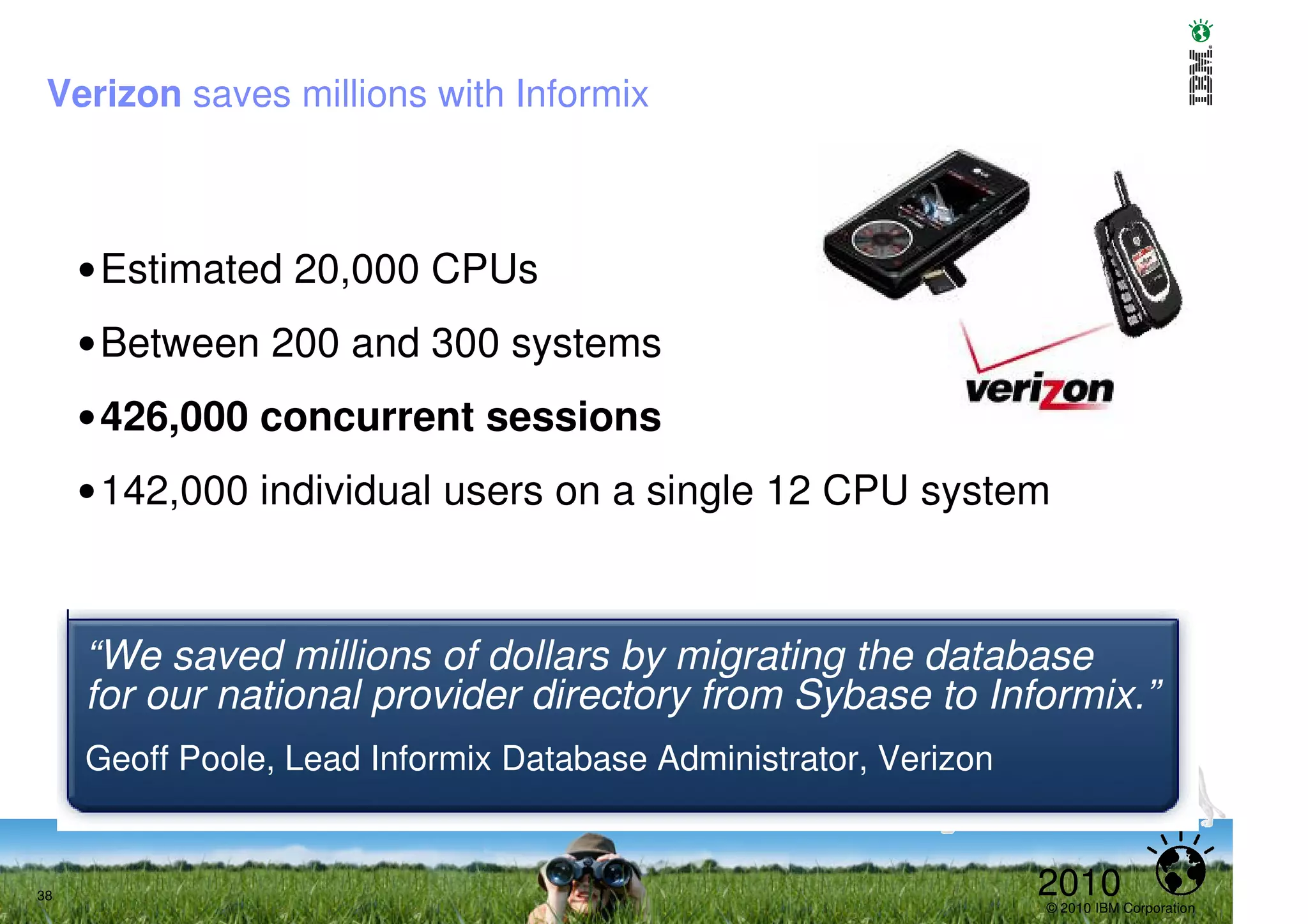 Verizon saves millions with Informix



     •Estimated 20,000 CPUs
     •Between 200 and 300 systems
     •426,000 concurrent sessions
     •142,000 individual users on a single 12 CPU system



     “We saved millions of dollars by migrating the database
     for our national provider directory from Sybase to Informix.”
     Geoff Poole, Lead Informix Database Administrator, Verizon


38                                                                2010
                                                                  © 2010 IBM Corporation
 