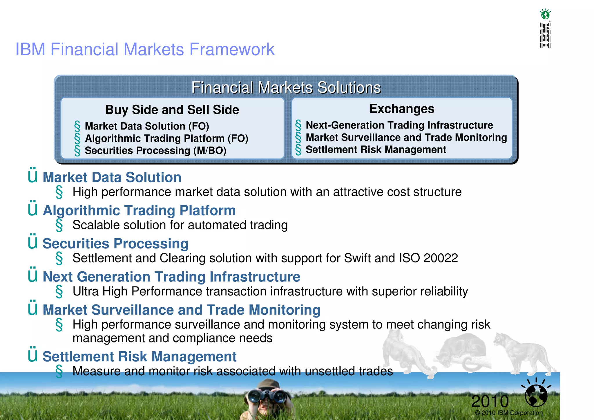 IBM Financial Markets Framework

                               Financial Markets Solutions
              Buy Side and Sell Side                           Exchanges
        § Market Data Solution (FO)              § Next-Generation Trading Infrastructure
        § Algorithmic Trading Platform (FO)      § Market Surveillance and Trade Monitoring
        § Securities Processing (M/BO)           § Settlement Risk Management

 ü Market Data Solution
     § High performance market data solution with an attractive cost structure
 ü Algorithmic Trading Platform
     § Scalable solution for automated trading
 ü Securities Processing
     § Settlement and Clearing solution with support for Swift and ISO 20022
 ü Next Generation Trading Infrastructure
     § Ultra High Performance transaction infrastructure with superior reliability
 ü Market Surveillance and Trade Monitoring
     § High performance surveillance and monitoring system to meet changing risk
        management and compliance needs
 ü Settlement Risk Management
     § Measure and monitor risk associated with unsettled trades

                                                                                     2010
                                                                                     © 2010 IBM Corporation
 
