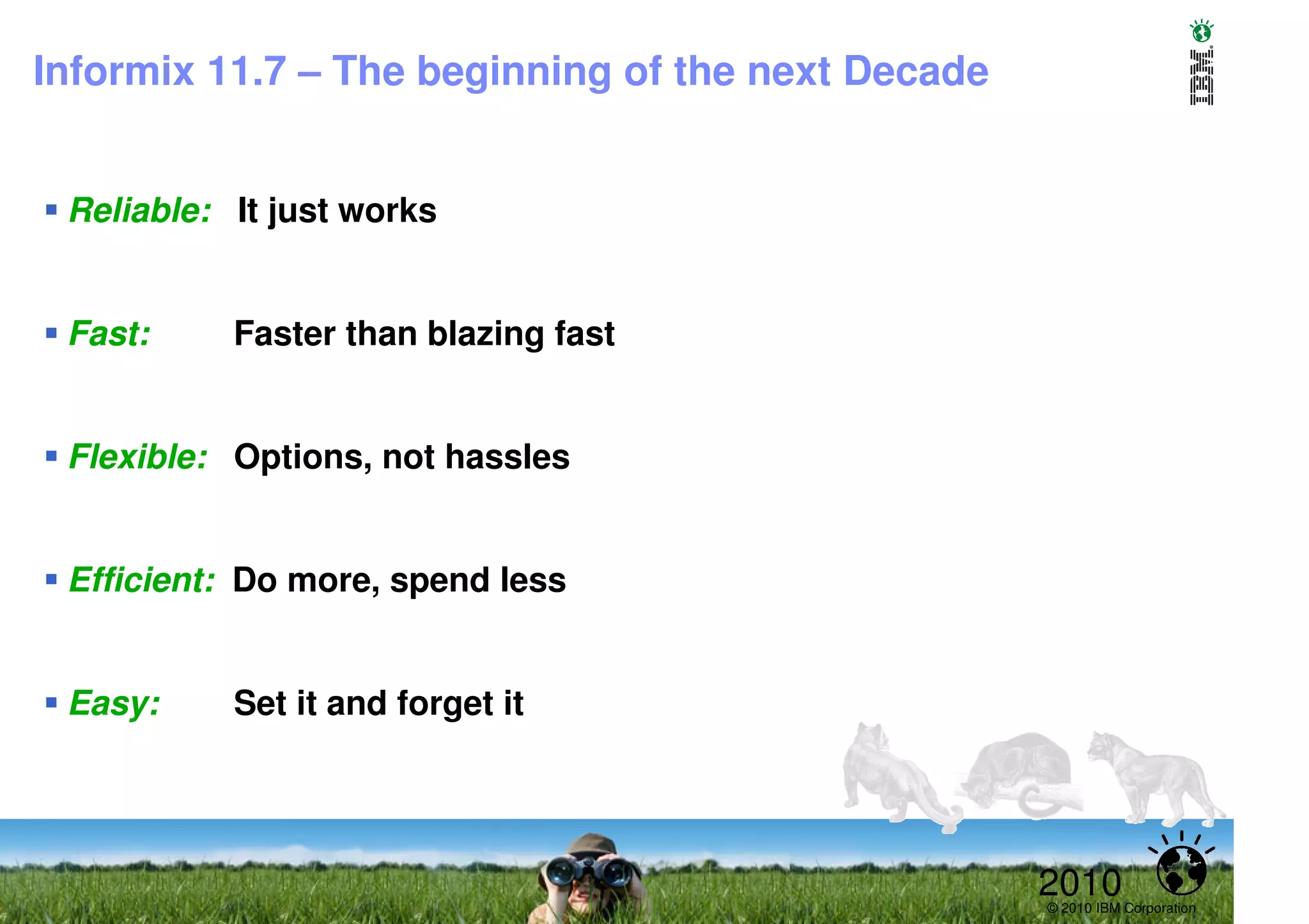 Informix 11.7 – The beginning of the next Decade


 Reliable: It just works


 Fast:     Faster than blazing fast


 Flexible: Options, not hassles


 Efficient: Do more, spend less


 Easy:     Set it and forget it




                                                   2010
                                                   © 2010 IBM Corporation
 