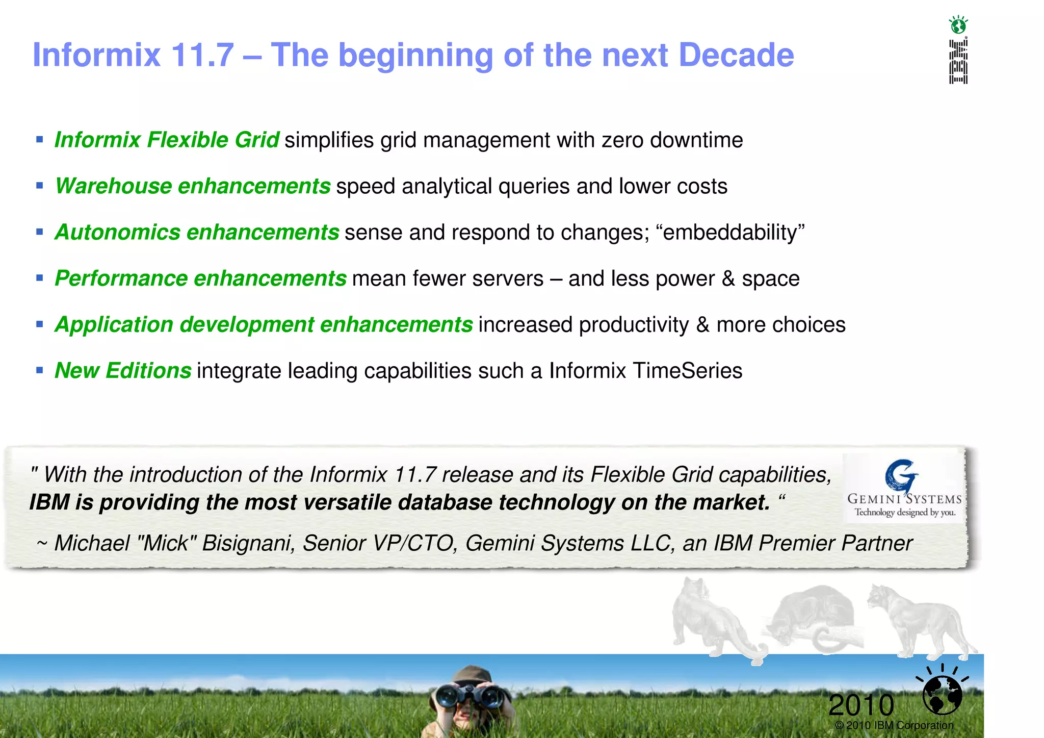 Informix 11.7 – The beginning of the next Decade

  Informix Flexible Grid simplifies grid management with zero downtime

  Warehouse enhancements speed analytical queries and lower costs

  Autonomics enhancements sense and respond to changes; “embeddability”

  Performance enhancements mean fewer servers – and less power & space

  Application development enhancements increased productivity & more choices

  New Editions integrate leading capabilities such a Informix TimeSeries



" With the introduction of the Informix 11.7 release and its Flexible Grid capabilities,
IBM is providing the most versatile database technology on the market. “
~ Michael "Mick" Bisignani, Senior VP/CTO, Gemini Systems LLC, an IBM Premier Partner




                                                                                       2010© 2010 IBM Corporation
 