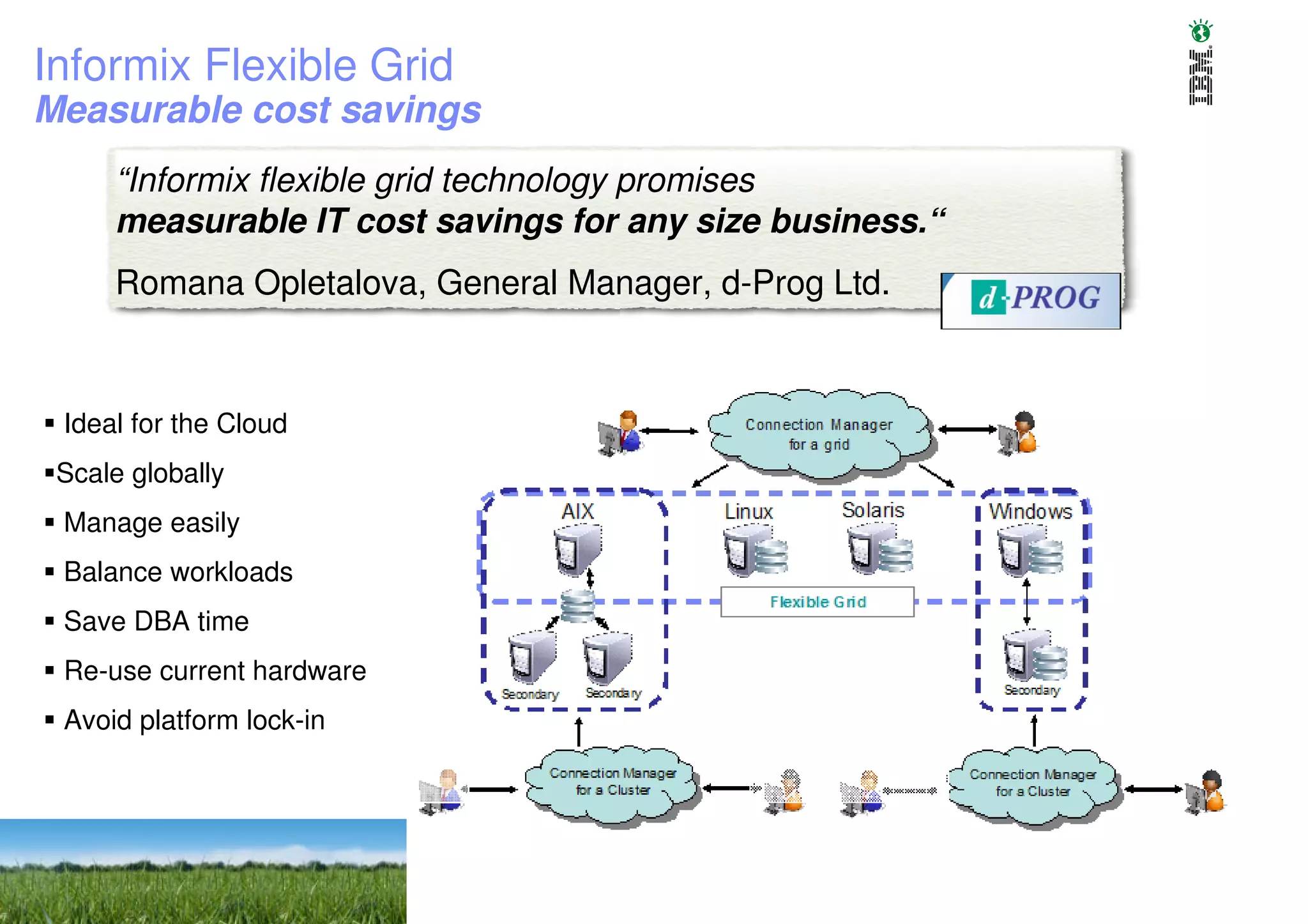 Informix Flexible Grid
Measurable cost savings
     “Informix flexible grid technology promises
     measurable IT cost savings for any size business.“
     Romana Opletalova, General Manager, d-Prog Ltd.



 Ideal for the Cloud
 Scale globally
 Manage easily
 Balance workloads
 Save DBA time
 Re-use current hardware
 Avoid platform lock-in




                                                          2010
                                                          © 2010 IBM Corporation
 