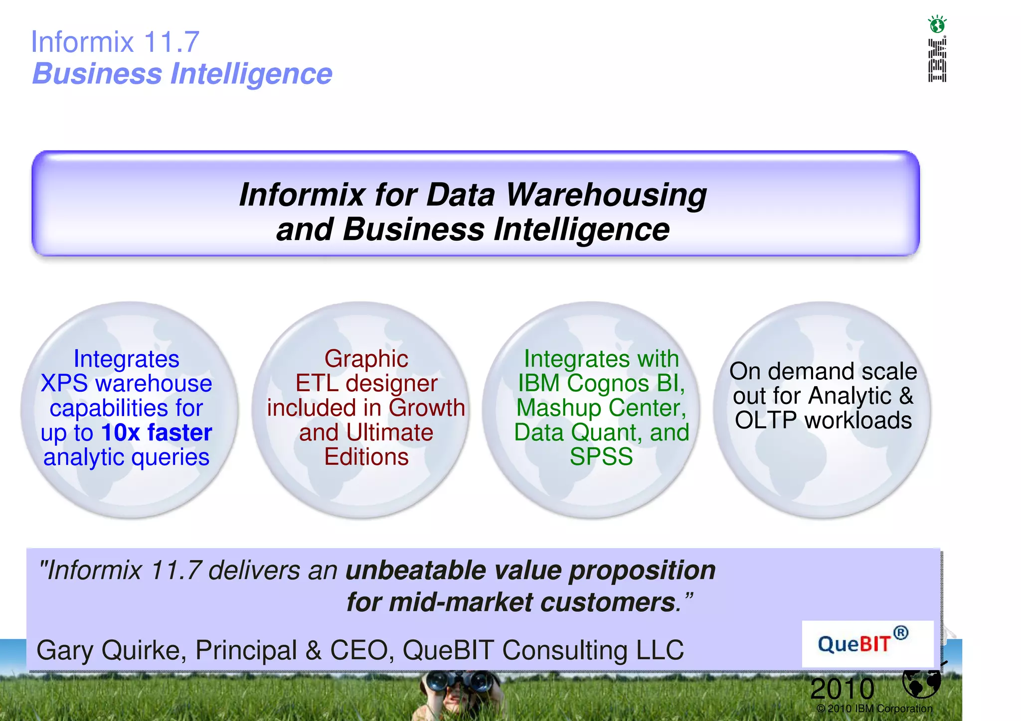 Informix 11.7
Business Intelligence



                    Informix for Data Warehousing
                       and Business Intelligence


   Integrates              Graphic         Integrates with
                        ETL designer      IBM Cognos BI,     On demand scale
XPS warehouse
                                                             out for Analytic &
 capabilities for    included in Growth   Mashup Center,
                                                             OLTP workloads
up to 10x faster        and Ultimate      Data Quant, and
analytic queries           Editions            SPSS



"Informix 11.7 delivers an unbeatable value proposition
"Informix 11.7 delivers an unbeatable value proposition
                           for mid-market customers.”
                           for mid-market customers.”
Gary Quirke, Principal & CEO, QueBIT Consulting LLC
Gary Quirke, Principal & CEO, QueBIT Consulting LLC
                                                                    2010
                                                                     © 2010 IBM Corporation
 