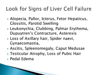 









Alopecia, Pallor, Icterus, Fetor Hepaticus,
Glossitis, Parotid Swelling
Leukonychia, Clubbing, Palmar Erythema,
Dupuytren’s Contracture, Asterexis
Loss of Axillary hair, Spider naevi,
Gynaecomastia,
Ascitis, Spleenomegaly, Caput Medusae
Testicular Atrophy, Loss of Pubic Hair
Pedal Edema

 