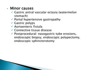 

Minor causes

 Gastric antral vascular ectasia (watermelon
stomach)
 Portal hypertensive gastropathy
 Gastric polyps
 Aortoenteric fistula
 Connective tissue disease
 Postprocedural: nasogastric tube erosions,
endoscopic biopsy, endoscopic polypectomy,
endoscopic sphincterotomy

 