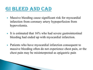 

Massive bleeding cause significant risk for myocardial
infarction from coronary artery hypoperfusion from
hypovolemia.



It is estimated that 16% who had severe gastrointestinal
bleeding had ended up with myocardial infarction.



Patients who have myocardial infarction consequent to
massive bleeding often do not experience chest pain, or the
chest pain may be misinterpreted as epigastric pain

 