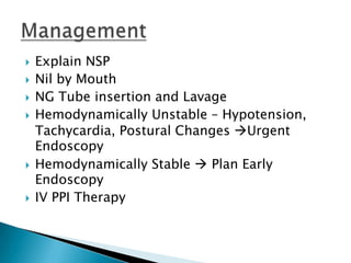 








Explain NSP
Nil by Mouth
NG Tube insertion and Lavage
Hemodynamically Unstable – Hypotension,
Tachycardia, Postural Changes Urgent
Endoscopy
Hemodynamically Stable  Plan Early
Endoscopy
IV PPI Therapy

 