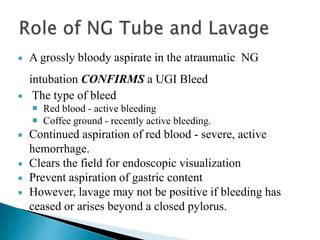 

A grossly bloody aspirate in the atraumatic NG



intubation CONFIRMS a UGI Bleed
The type of bleed
 Red blood - active bleeding
 Coffee ground - recently active bleeding.







Continued aspiration of red blood - severe, active
hemorrhage.
Clears the field for endoscopic visualization
Prevent aspiration of gastric content
However, lavage may not be positive if bleeding has
ceased or arises beyond a closed pylorus.

 