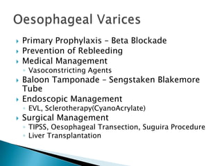 



Primary Prophylaxis – Beta Blockade
Prevention of Rebleeding
Medical Management
◦ Vasoconstricting Agents




Baloon Tamponade – Sengstaken Blakemore
Tube
Endoscopic Management
◦ EVL, Sclerotherapy(CyanoAcrylate)



Surgical Management

◦ TIPSS, Oesophageal Transection, Suguira Procedure
◦ Liver Transplantation

 