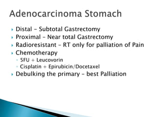 




Distal - Subtotal Gastrectomy
Proximal – Near total Gastrectomy
Radioresistant – RT only for palliation of Pain
Chemotherapy
◦ 5FU + Leucovorin
◦ Cisplatin + Epirubicin/Docetaxel



Debulking the primary – best Palliation

 