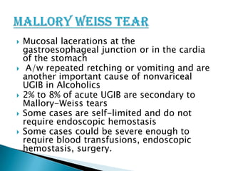 







Mucosal lacerations at the
gastroesophageal junction or in the cardia
of the stomach
A/w repeated retching or vomiting and are
another important cause of nonvariceal
UGIB in Alcoholics
2% to 8% of acute UGIB are secondary to
Mallory-Weiss tears
Some cases are self-limited and do not
require endoscopic hemostasis
Some cases could be severe enough to
require blood transfusions, endoscopic
hemostasis, surgery.

 