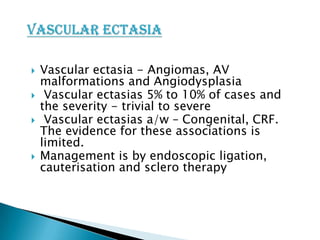





Vascular ectasia - Angiomas, AV
malformations and Angiodysplasia
Vascular ectasias 5% to 10% of cases and
the severity - trivial to severe
Vascular ectasias a/w – Congenital, CRF.
The evidence for these associations is
limited.
Management is by endoscopic ligation,
cauterisation and sclero therapy

 