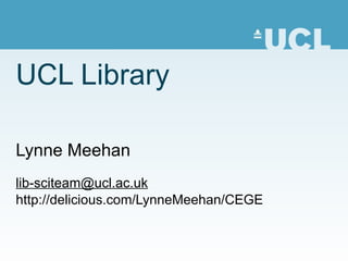 UCL Library Lynne Meehan lib-sciteam @ucl.ac.uk http://delicious.com/LynneMeehan/CEGE 