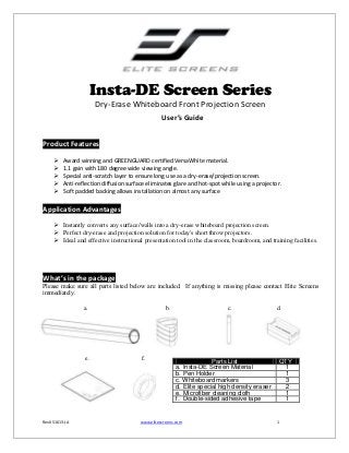 Insta-DE Screen Series
Dry-Erase Whiteboard Front Projection Screen
User’s Guide
Product Features






Award winning and GREENGUARD certified VersaWhite material.
1.1 gain with 180 degree wide viewing angle.
Special anti-scratch layer to ensure long use as a dry-erase/projection screen.
Anti-reflection diffusion surface eliminates glare and hot-spot while using a projector.
Soft padded backing allows installation on almost any surface

Application Advantages
 Instantly converts any surface/walls into a dry-erase whiteboard projection screen.
 Perfect dry-erase and projection solution for today's short throw projectors.
 Ideal and effective instructional presentation tool in the classroom, boardroom, and training facilities.

What’s in the package
Please make sure all parts listed below are included. If anything is missing please contact Elite Screens
immediately.
a.

e.

Rev051613-JA

b.

f.

c.

Parts List
a. Insta-DE Screen Material
b. Pen Holder
c. Whiteboard markers
d. Elite special high density eraser
e. Microfiber cleaning cloth
f. Double-sided adhesive tape

www.elitescreens.com

d.

QTY
1
1
3
2
1
1

1

 