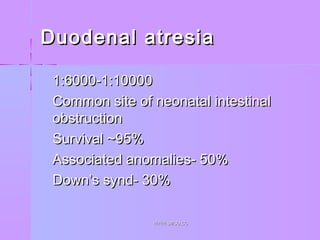 Duodenal atresiaDuodenal atresia
 1:6000-1:100001:6000-1:10000
 Common site of neonatal intestinalCommon site of neonatal intestinal
obstructionobstruction
 Survival ~95%Survival ~95%
 Associated anomalies- 50%Associated anomalies- 50%
 Down’s synd- 30%Down’s synd- 30%
WWW.SMSO.CCWWW.SMSO.CC
 