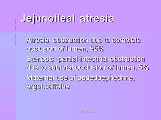 Jejunoileal atresiaJejunoileal atresia
 Atresia- obstruction due to completeAtresia- obstruction due to complete
occlusion of lumen, 95%occlusion of lumen, 95%
 Stenosis- partial intestinal obstructionStenosis- partial intestinal obstruction
due to subtotal occlusion of lumen, 5%due to subtotal occlusion of lumen, 5%
 Maternal use of psuedoephedrine,Maternal use of psuedoephedrine,
ergot,caffeineergot,caffeine
WWW.SMSO.CCWWW.SMSO.CC
 