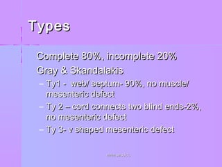 TypesTypes
 Complete 80%, incomplete 20%Complete 80%, incomplete 20%
 Gray & SkandalakisGray & Skandalakis
– Ty1 - web/ septum- 90%, no muscle/Ty1 - web/ septum- 90%, no muscle/
mesenteric defectmesenteric defect
– Ty 2 – cord connects two blind ends-2%,Ty 2 – cord connects two blind ends-2%,
no mesenteric defectno mesenteric defect
– Ty 3- v shaped mesenteric defectTy 3- v shaped mesenteric defect
WWW.SMSO.CCWWW.SMSO.CC
 