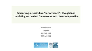 Alan Parkinson
King’s Ely
IGU Paris 2022
20th July 2022
Rehearsing a curriculum ‘performance’ - thoughts on
translating curriculum frameworks into classroom practice
 