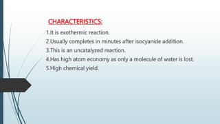 CHARACTERISTICS:
1.It is exothermic reaction.
2.Usually completes in minutes after isocyanide addition.
3.This is an uncatalyzed reaction.
4.Has high atom economy as only a molecule of water is lost.
5.High chemical yield.
 