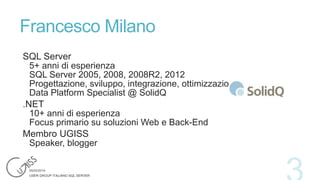 Francesco Milano
SQL Server
5+ anni di esperienza
SQL Server 2005, 2008, 2008R2, 2012
Progettazione, sviluppo, integrazione, ottimizzazione
Data Platform Specialist @ SolidQ
.NET
10+ anni di esperienza
Focus primario su soluzioni Web e Back-End
Membro UGISS
Speaker, blogger

 