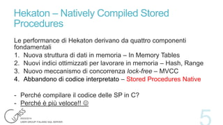 Hekaton – Natively Compiled Stored
Procedures
Le performance di Hekaton derivano da quattro componenti
fondamentali
1. Nuova struttura di dati in memoria – In Memory Tables
2. Nuovi indici ottimizzati per lavorare in memoria – Hash, Range
3. Nuovo meccanismo di concorrenza lock-free – MVCC
4. Abbandono di codice interpretato – Stored Procedures Native
- Perché compilare il codice delle SP in C?
- Perché è più veloce!! 

 