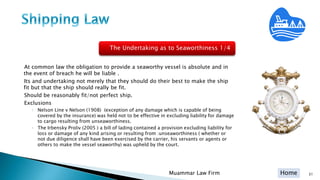 Home
At common law the obligation to provide a seaworthy vessel is absolute and in
the event of breach he will be liable .
Its and undertaking not merely that they should do their best to make the ship
fit but that the ship should really be fit.
Should be reasonably fit/not perfect ship.
Exclusions
◦ Nelson Line v Nelson (1908) (exception of any damage which is capable of being
covered by the insurance) was held not to be effective in excluding liability for damage
to cargo resulting from unseaworthiness.
◦ The Irbensky Proliv (2005 ) a bill of lading contained a provision excluding liability for
loss or damage of any kind arising or resulting from :unseaworthiness ( whether or
not due diligence shall have been exercised by the carrier, his servants or agents or
others to make the vessel seaworthy) was upheld by the court.
Muammar Law Firm 31
The Undertaking as to Seaworthiness 1/4
 