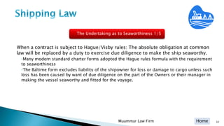 Home
When a contract is subject to Hague/Visby rules: The absolute obligation at common
law will be replaced by a duty to exercise due diligence to make the ship seaworthy.
◦Many modern standard charter forms adopted the Hague rules formula with the requirement
to seaworthiness
◦The Baltime form excludes liability of the shipowner for loss or damage to cargo unless such
loss has been caused by want of due diligence on the part of the Owners or their manager in
making the vessel seaworthy and fitted for the voyage.
Muammar Law Firm 32
The Undertaking as to Seaworthiness 1/5
 