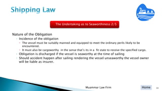 Home 33Muammar Law Firm
Nature of the Obligation
◦ Incidence of the obligation
 The vessel must be suitably manned and equipped to meet the ordinary perils likely to be
encountered.
 It must also be cargoworthy in the sense that’s its in a fit state to receive the specified cargo.
◦ Obligation is discharged if the vessel is seaworthy at the time of sailing
◦ Should accident happen after sailing rendering the vessel unseaworthy the vessel owner
will be liable as insurer.
The Undertaking as to Seaworthiness 2/5
 