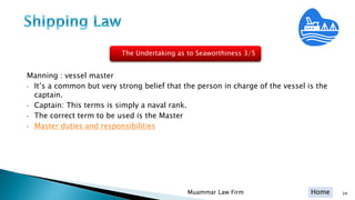 Home 34Muammar Law Firm
Manning : vessel master
• It’s a common but very strong belief that the person in charge of the vessel is the
captain.
• Captain: This terms is simply a naval rank.
• The correct term to be used is the Master
• Master duties and responsibilities
The Undertaking as to Seaworthiness 3/5
 