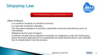 Home
Effect of Breach
◦ is a condition resulting in a breach of contract
◦ is a warranty resulting in damages
◦ The ship owner obligation to provide a seaworthy vessel was classified by courts as
intermediate
◦ Obligation by the court of appeal
◦ A charterer should only be allowed to repudiate his obligations under the charterparty
where the breach deprived him of substantially the whole benefit which it was intended
that he should obtain from the contract.
36Muammar Law Firm
The Undertaking as to Seaworthiness 5/5
 