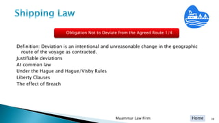 Home
Definition: Deviation is an intentional and unreasonable change in the geographic
route of the voyage as contracted.
Justifiable deviations
At common law
Under the Hague and Hague/Visby Rules
Liberty Clauses
The effect of Breach
Muammar Law Firm 38
Obligation Not to Deviate from the Agreed Route 1/4
 