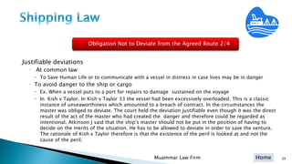 Home
Justifiable deviations
◦ At common law
 To Save Human Life or to communicate with a vessel in distress in case lives may be in danger
◦ To avoid danger to the ship or cargo
 Ex. When a vessel puts to a port for repairs to damage sustained on the voyage
 In Kish v Taylor. In Kish v Taylor 33 the vessel had been excessively overloaded. This is a classic
instance of unseaworthiness which amounted to a breach of contract. In the circumstances the
master was obliged to deviate. The court held the deviation justifiable even though it was the direct
result of the act of the master who had created the danger and therefore could be regarded as
intentional. Atkinson J said that the shipʹs master should not be put in the position of having to
decide on the merits of the situation. He has to be allowed to deviate in order to save the venture.
The rationale of Kish v Taylor therefore is that the existence of the peril is looked at and not the
cause of the peril.
Muammar Law Firm 39
Obligation Not to Deviate from the Agreed Route 2/4
 