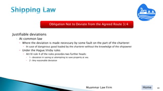 Home 40Muammar Law Firm
Justifiable deviations
◦ At common law
 Where the deviation is made necessary by some fault on the part of the charterer:
 In case of dangerous good loaded by the charterer without the knowledge of the shipowner
 Under the Hague/Visby rules
 Art IV rule 4 of the rules provides two further heads:
 1- deviation in saving or attempting to save property at sea
 2- Any reasonable deviation
Obligation Not to Deviate from the Agreed Route 3/4
 