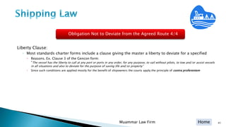 Home
Liberty Clause:
◦ Most standards charter forms include a clause giving the master a liberty to deviate for a specified
 Reasons. Ex. Clause 3 of the Gencon form:
“The vessel has the liberty to call at any port or ports in any order, for any purpose, to sail without pilots, to tow and/or assist vessels
in all situations and also to deviate for the purpose of saving life and/or property”
 Since such conditions are applied mostly for the benefit of shipowners the courts apply the principle of contra proferentem
41Muammar Law Firm
Obligation Not to Deviate from the Agreed Route 4/4
 