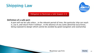 Home
Definition of a safe port:
◦ A port will not be safe unless , in the relevant period of time, the particular ship can reach
it, use it, and return from it without , in the absence of any some abnormal occurrence,
being exposed to danger which cannot be avoided by good navigation and seamanship
43Muammar Law Firm
Obligation to Nominate a Safe Seaport 2/4
 