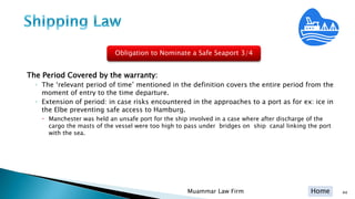 Home
The Period Covered by the warranty:
◦ The ‘relevant period of time’ mentioned in the definition covers the entire period from the
moment of entry to the time departure.
◦ Extension of period: in case risks encountered in the approaches to a port as for ex: ice in
the Elbe preventing safe access to Hamburg.
 Manchester was held an unsafe port for the ship involved in a case where after discharge of the
cargo the masts of the vessel were too high to pass under bridges on ship canal linking the port
with the sea.
44Muammar Law Firm
Obligation to Nominate a Safe Seaport 3/4
 